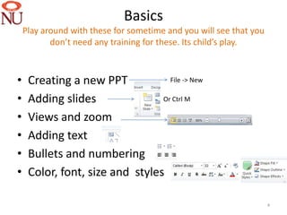Basics
    Play around with these for sometime and you will see that you
           don’t need any training for these. Its child’s play.



•    Creating a new PPT            File -> New

•    Adding slides               Or Ctrl M

•    Views and zoom
•    Adding text
•    Bullets and numbering
•    Color, font, size and styles

                                                                    4
 