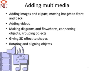 Adding multimedia
• Adding images and clipart, moving images to front
  and back.
• Adding videos
• Making diagrams and flowcharts, connecting
  objects, grouping objects
• Giving 3D effect to shapes
• Rotating and aligning objects




                                                      7
 