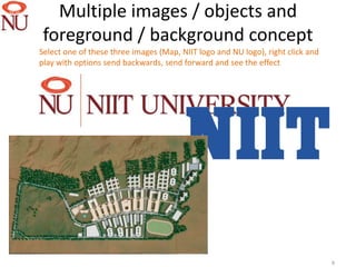 Multiple images / objects and
 foreground / background concept
Select one of these three images (Map, NIIT logo and NU logo), right click and
play with options send backwards, send forward and see the effect




                                                                                 9
 