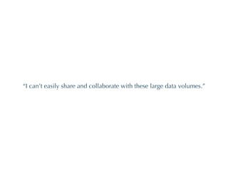“ I can’t easily share and collaborate with these large data volumes.” 