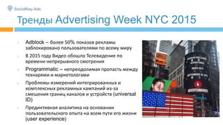Тренды Advertising Week NYC 2015
1. Adblock – более 50% показов рекламы
заблокировано пользователями по всему миру
2. В 2015 году Видео обошло Телевидение по
времени непрерывного смотрения
3. Programmatic – непреодолимая пропасть между
технарями и маркетологами
4. Проблемы измерений интегрированных и
комплексных рекламных кампаний из-за
смешения границ каналов и устройств (universal
ID)
5. Предиктивная аналитика на основании
пользовательского опыта на всем пути его жизни
(user experience)
 