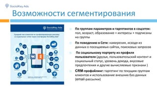 Возможности сегментирования
 По группам параметров и таргетингов в соцсетях:
пол, возраст, образование + интересы + подписаны
на группы
 По поведению в Сети: намерения, исходя из
данных о посещаемых сайтах, поисковых запросов
 По социальному портрету из профиля
пользователя (друзья, пользовательский контент и
социальный статус, уровень дохода, вкусовые
предпочтения и другие вычисляемые признаки )
 CRM-профайлинг: таргетинг по текущим группам
клиентов и использование внешних баз данных
(email-рассылки)
 