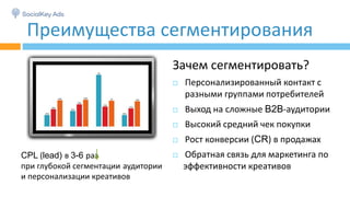 Зачем сегментировать?
 Персонализированный контакт с
разными группами потребителей
 Выход на сложные B2B-аудитории
 Высокий средний чек покупки
 Рост конверсии (CR) в продажах
 Обратная связь для маркетинга по
эффективности креативов
Преимущества сегментирования
CPL (lead) в 3-6 раз
при глубокой сегментации аудитории
и персонализации креативов
 