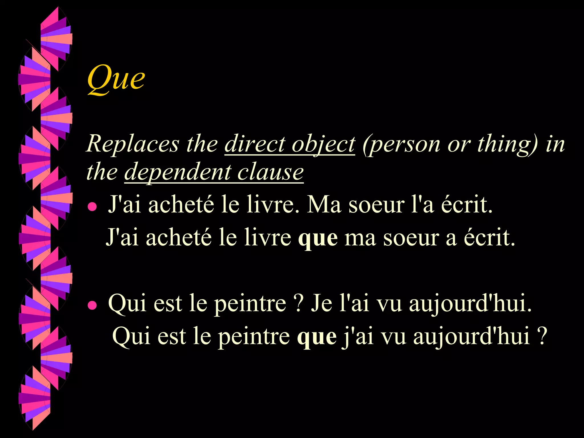 Que
Replaces the direct object (person or thing) in
the dependent clause
● J'ai acheté le livre. Ma soeur l'a écrit.
J'ai acheté le livre que ma soeur a écrit.
● Qui est le peintre ? Je l'ai vu aujourd'hui.
Qui est le peintre que j'ai vu aujourd'hui ?
 
