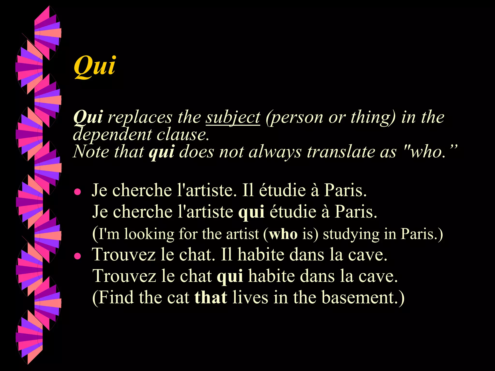Qui
Qui replaces the subject (person or thing) in the
dependent clause.
Note that qui does not always translate as "who.”
● Je cherche l'artiste. Il étudie à Paris.
Je cherche l'artiste qui étudie à Paris.
(I'm looking for the artist (who is) studying in Paris.)
● Trouvez le chat. Il habite dans la cave.
Trouvez le chat qui habite dans la cave.
(Find the cat that lives in the basement.)
 