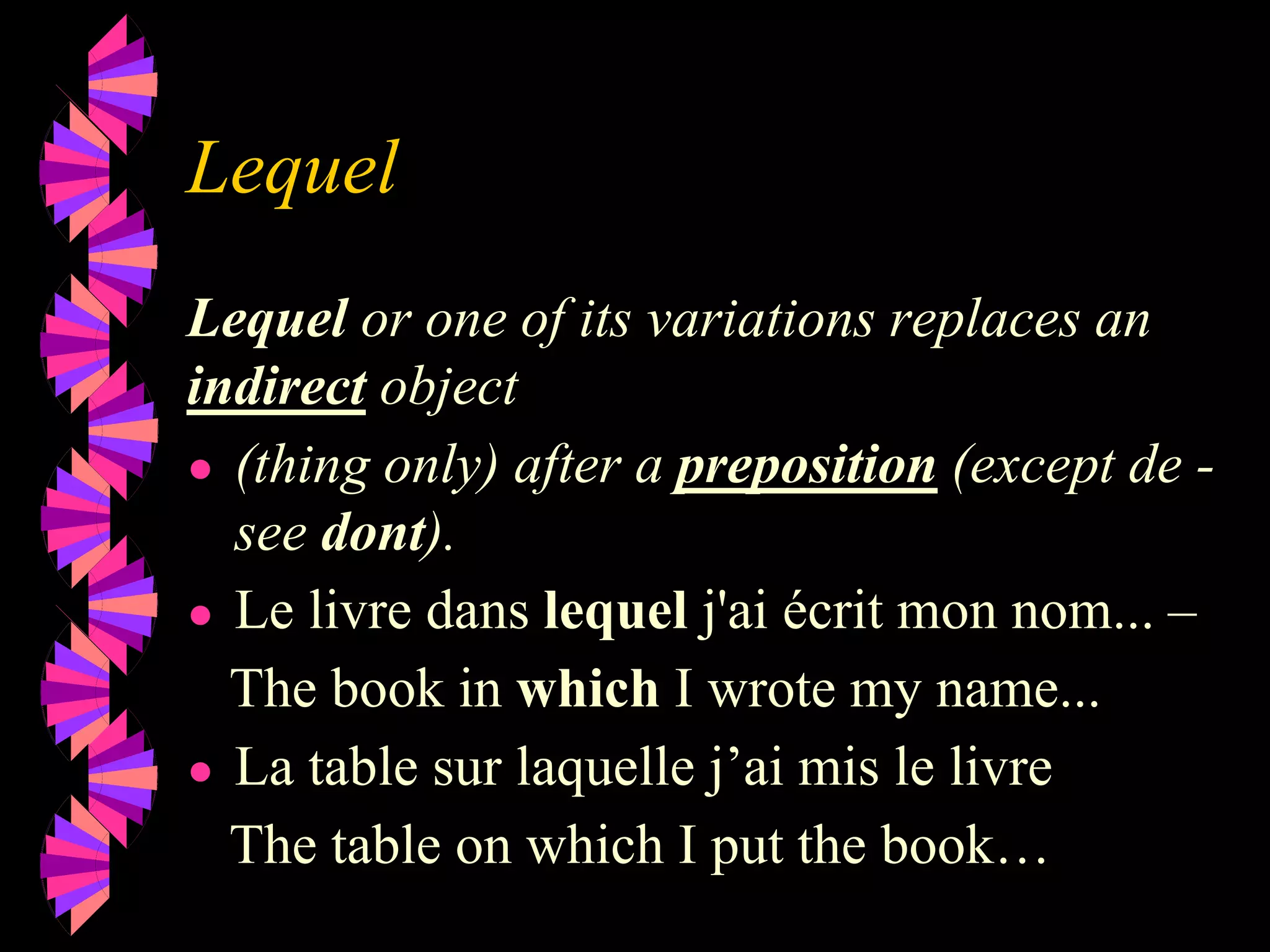 Lequel
Lequel or one of its variations replaces an
indirect object
● (thing only) after a preposition (except de -
see dont).
● Le livre dans lequel j'ai écrit mon nom... –
The book in which I wrote my name...
● La table sur laquelle j’ai mis le livre
The table on which I put the book…
 
