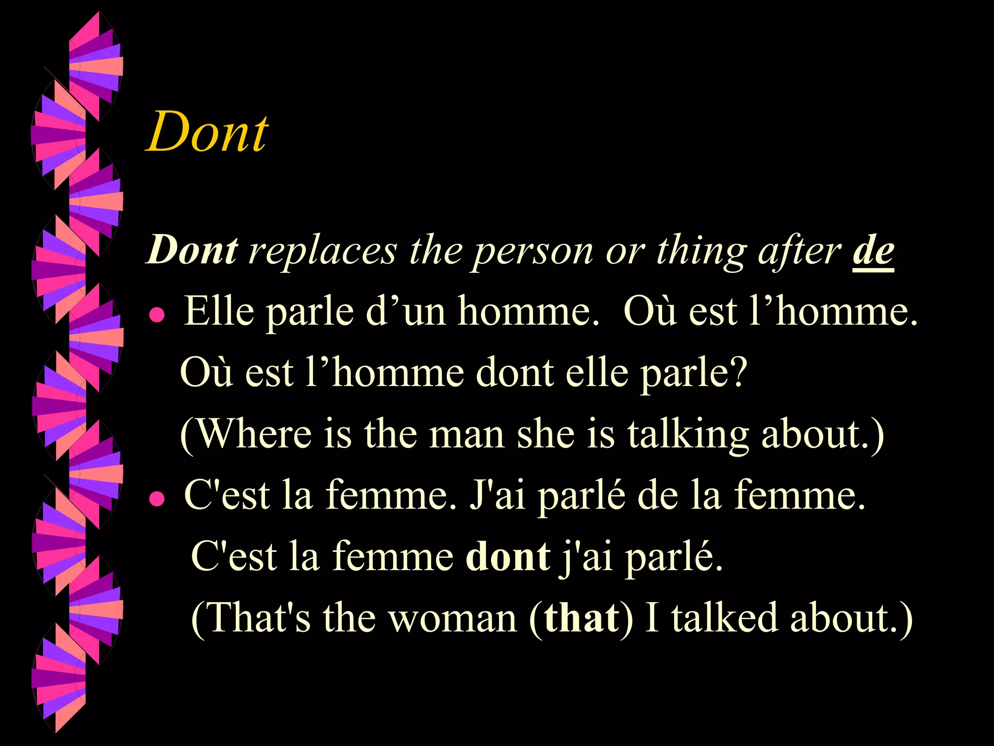Dont
Dont replaces the person or thing after de
● Elle parle d’un homme. Où est l’homme.
Où est l’homme dont elle parle?
(Where is the man she is talking about.)
● C'est la femme. J'ai parlé de la femme.
C'est la femme dont j'ai parlé.
(That's the woman (that) I talked about.)
 