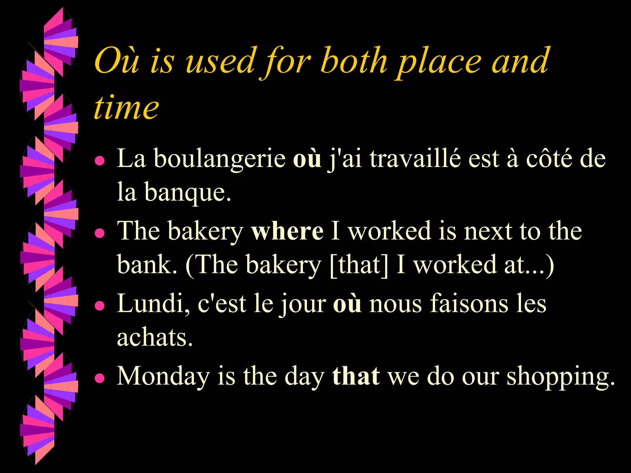 Où is used for both place and
time
● La boulangerie où j'ai travaillé est à côté de
la banque.
● The bakery where I worked is next to the
bank. (The bakery [that] I worked at...)
● Lundi, c'est le jour où nous faisons les
achats.
● Monday is the day that we do our shopping.
 
