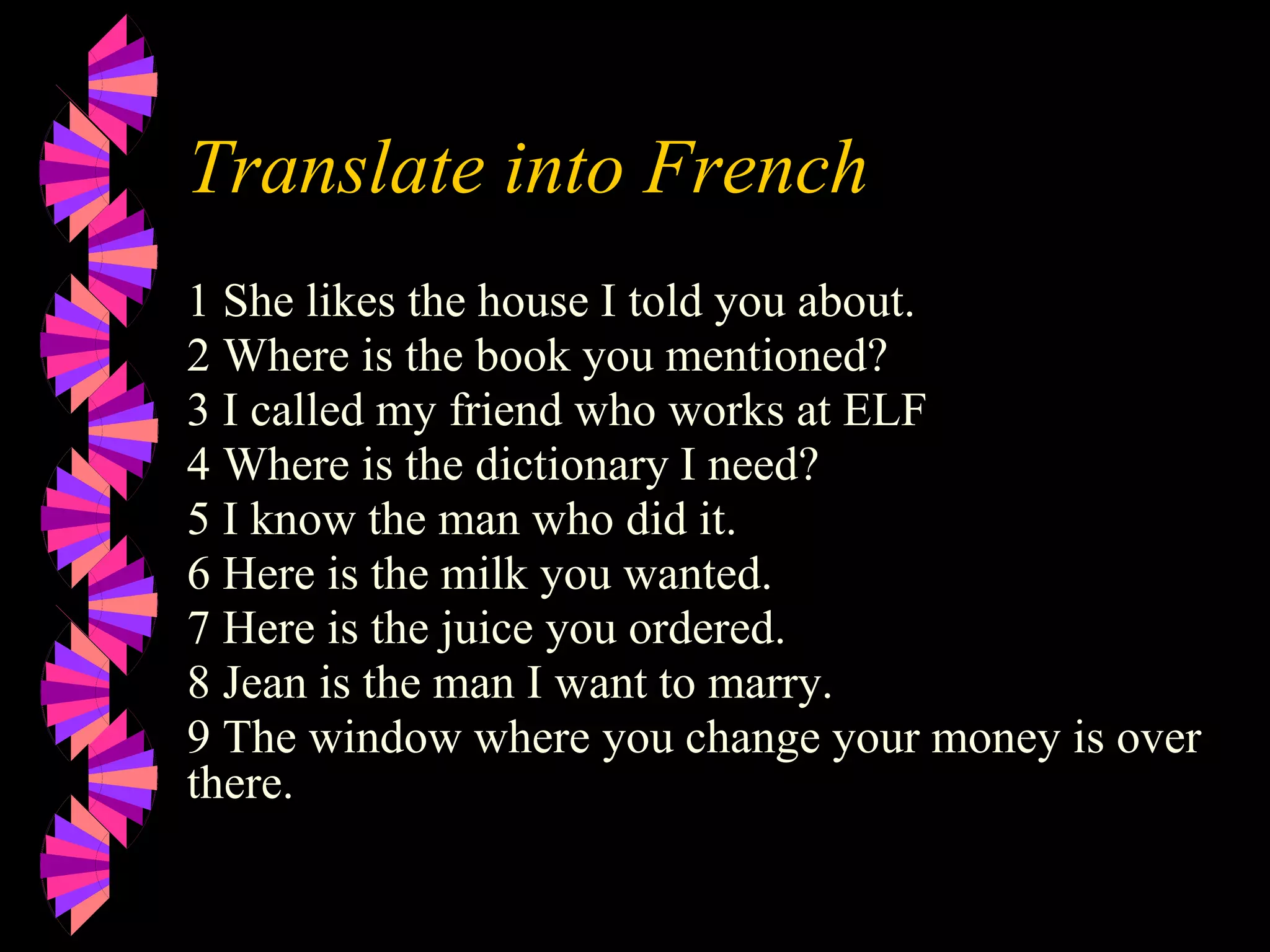 Translate into French
1 She likes the house I told you about.
2 Where is the book you mentioned?
3 I called my friend who works at ELF
4 Where is the dictionary I need?
5 I know the man who did it.
6 Here is the milk you wanted.
7 Here is the juice you ordered.
8 Jean is the man I want to marry.
9 The window where you change your money is over
there.
 