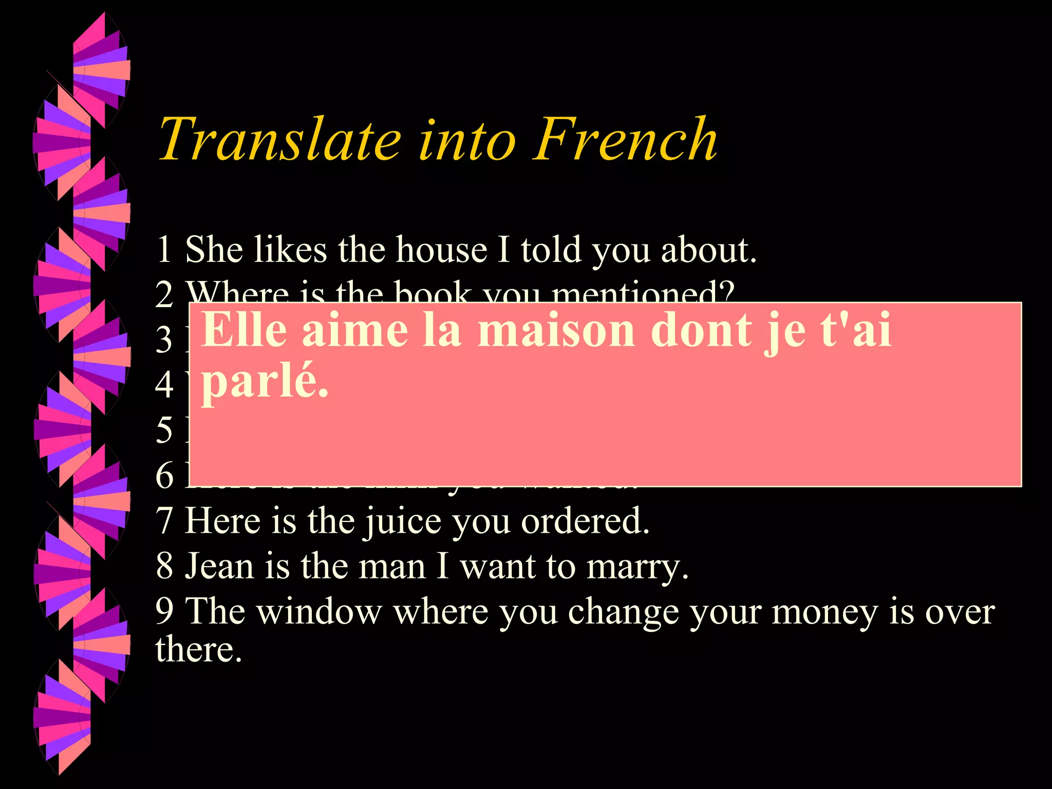 Translate into French
1 She likes the house I told you about.
2 Where is the book you mentioned?
3 I called my friend who works at ELF
4 Where is the dictionary I need?
5 I know the man who did it.
6 Here is the milk you wanted.
7 Here is the juice you ordered.
8 Jean is the man I want to marry.
9 The window where you change your money is over
there.
Elle aime la maison dont je t'ai
parlé.
 