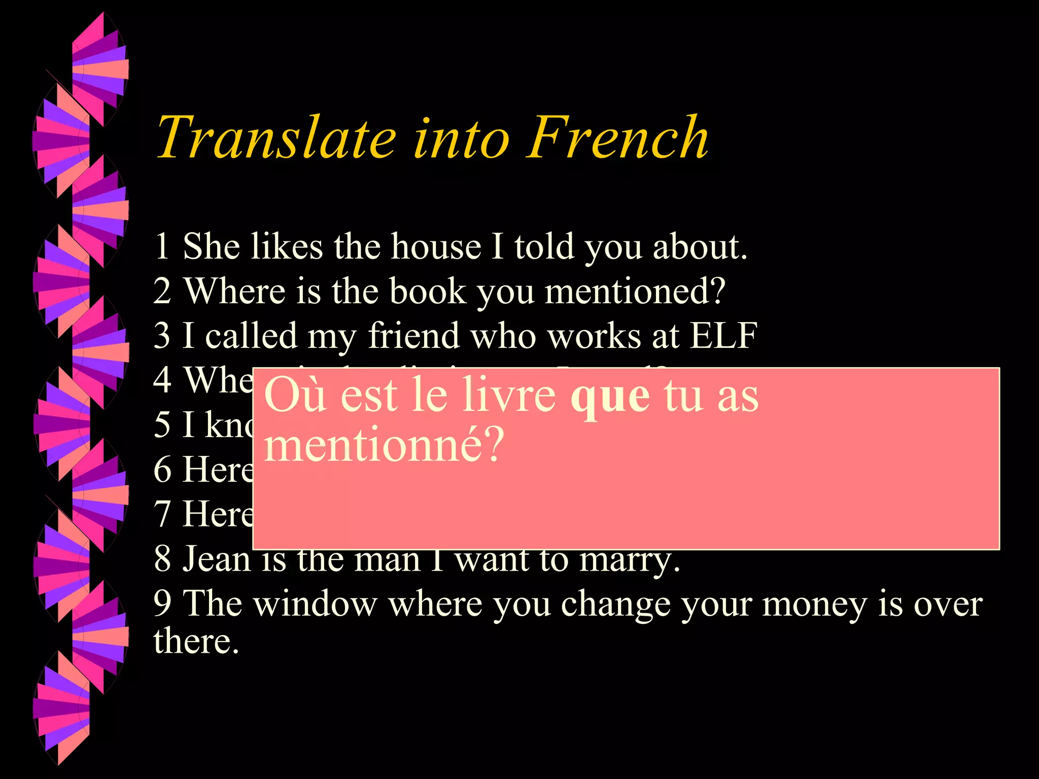 Translate into French
1 She likes the house I told you about.
2 Where is the book you mentioned?
3 I called my friend who works at ELF
4 Where is the dictionary I need?.
5 I know the man who did it.
6 Here is the milk you wanted.
7 Here is the juice you ordered.
8 Jean is the man I want to marry.
9 The window where you change your money is over
there.
Où est le livre que tu as
mentionné?
 