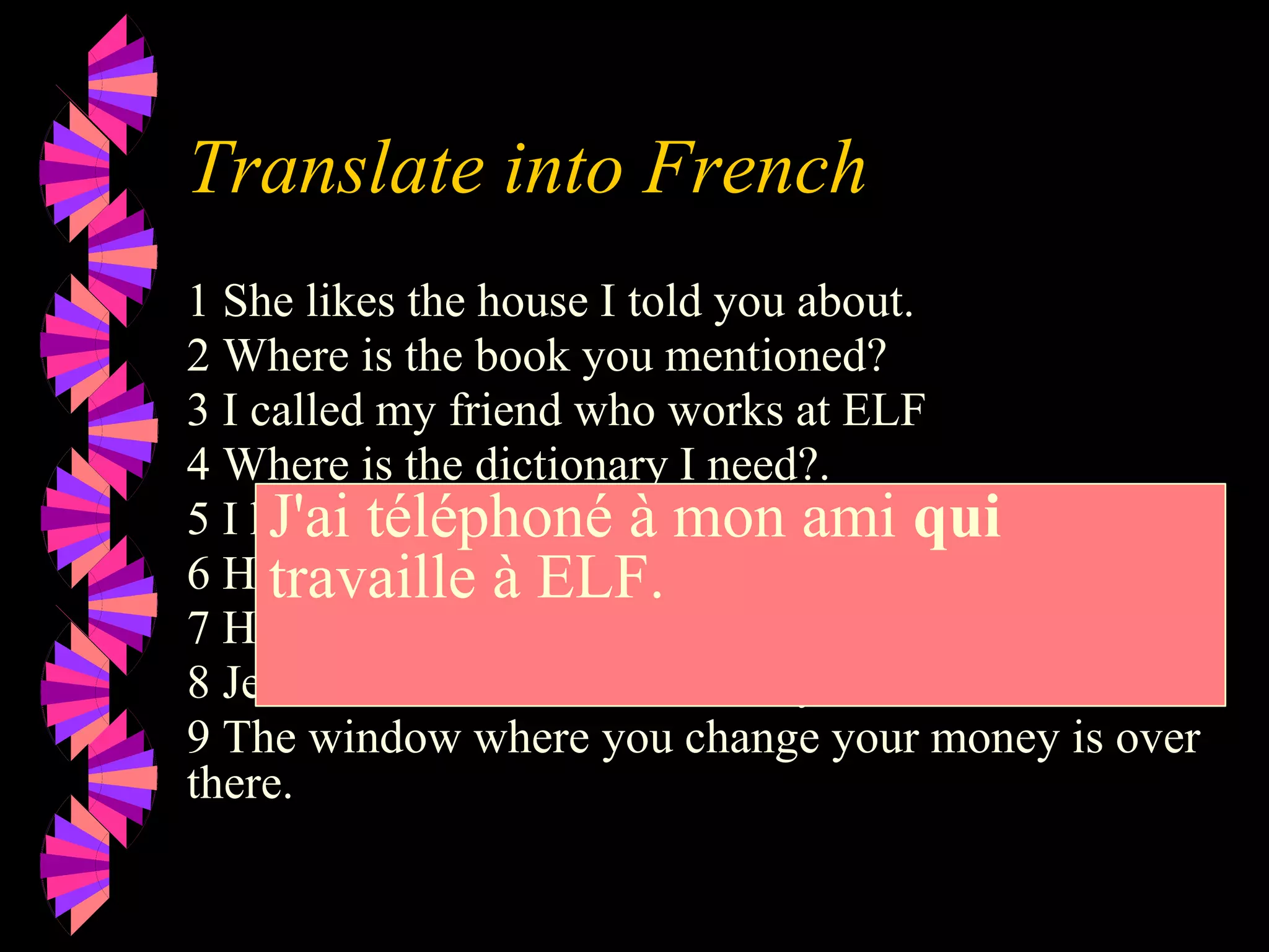 Translate into French
1 She likes the house I told you about.
2 Where is the book you mentioned?
3 I called my friend who works at ELF
4 Where is the dictionary I need?.
5 I know the man who did it.
6 Here is the milk you wanted.
7 Here is the juice you ordered.
8 Jean is the man I want to marry.
9 The window where you change your money is over
there.
J'ai téléphoné à mon ami qui
travaille à ELF.
 