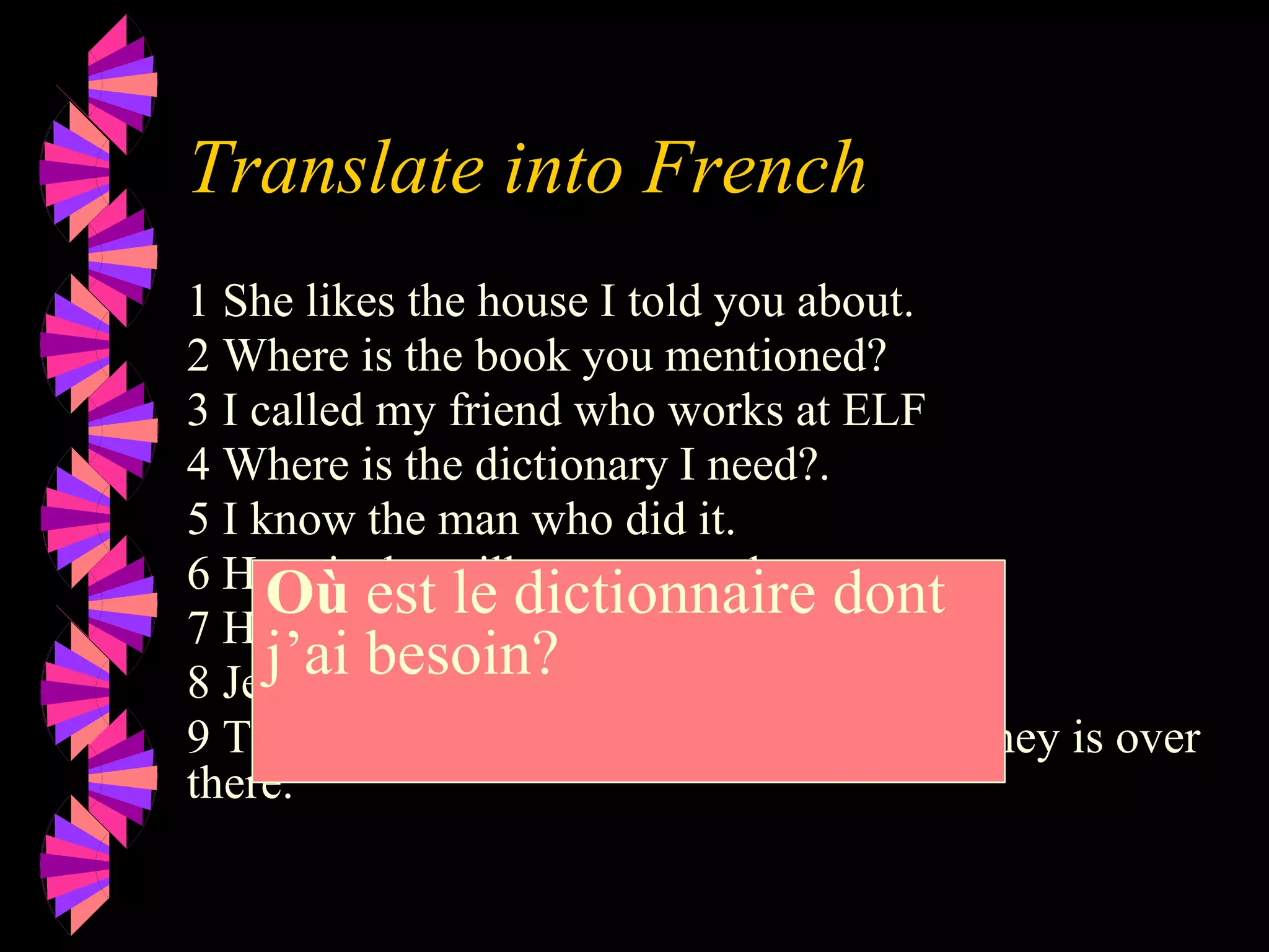 Translate into French
1 She likes the house I told you about.
2 Where is the book you mentioned?
3 I called my friend who works at ELF
4 Where is the dictionary I need?.
5 I know the man who did it.
6 Here is the milk you wanted.
7 Here is the juice you ordered.
8 Jean is the man I want to marry.
9 The window where you change your money is over
there.
Où est le dictionnaire dont
j’ai besoin?
 