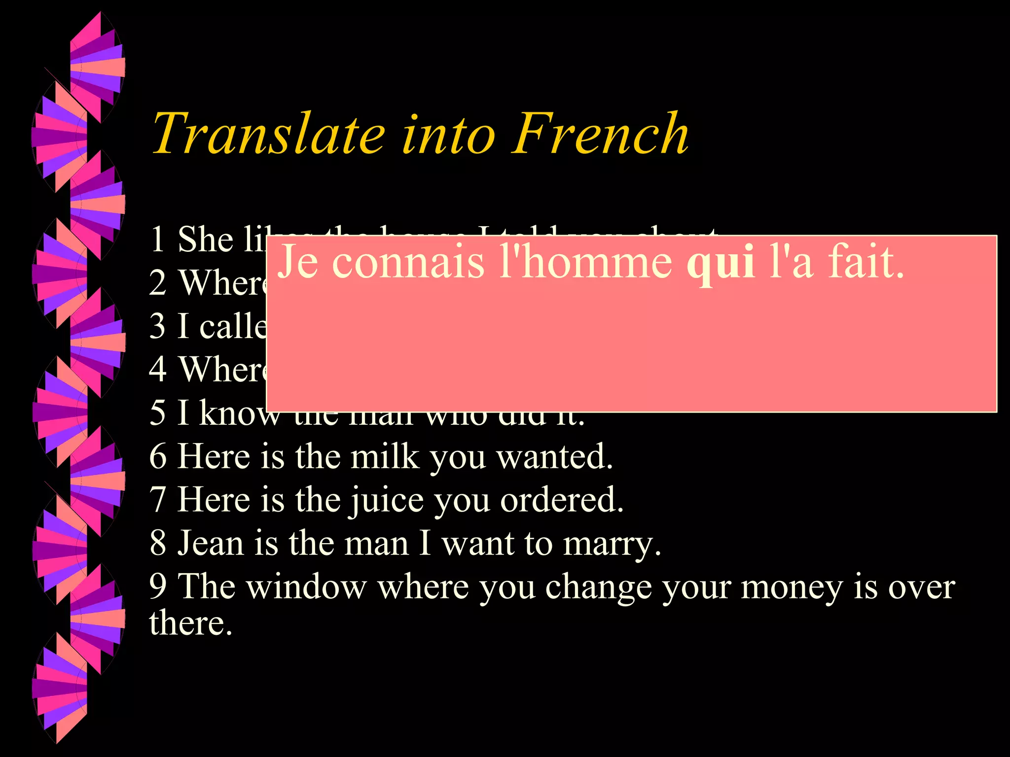 Translate into French
1 She likes the house I told you about.
2 Where is the book you mentioned?
3 I called my friend who works at ELF
4 Where is the dictionary I need?.
5 I know the man who did it.
6 Here is the milk you wanted.
7 Here is the juice you ordered.
8 Jean is the man I want to marry.
9 The window where you change your money is over
there.
Je connais l'homme qui l'a fait.
 