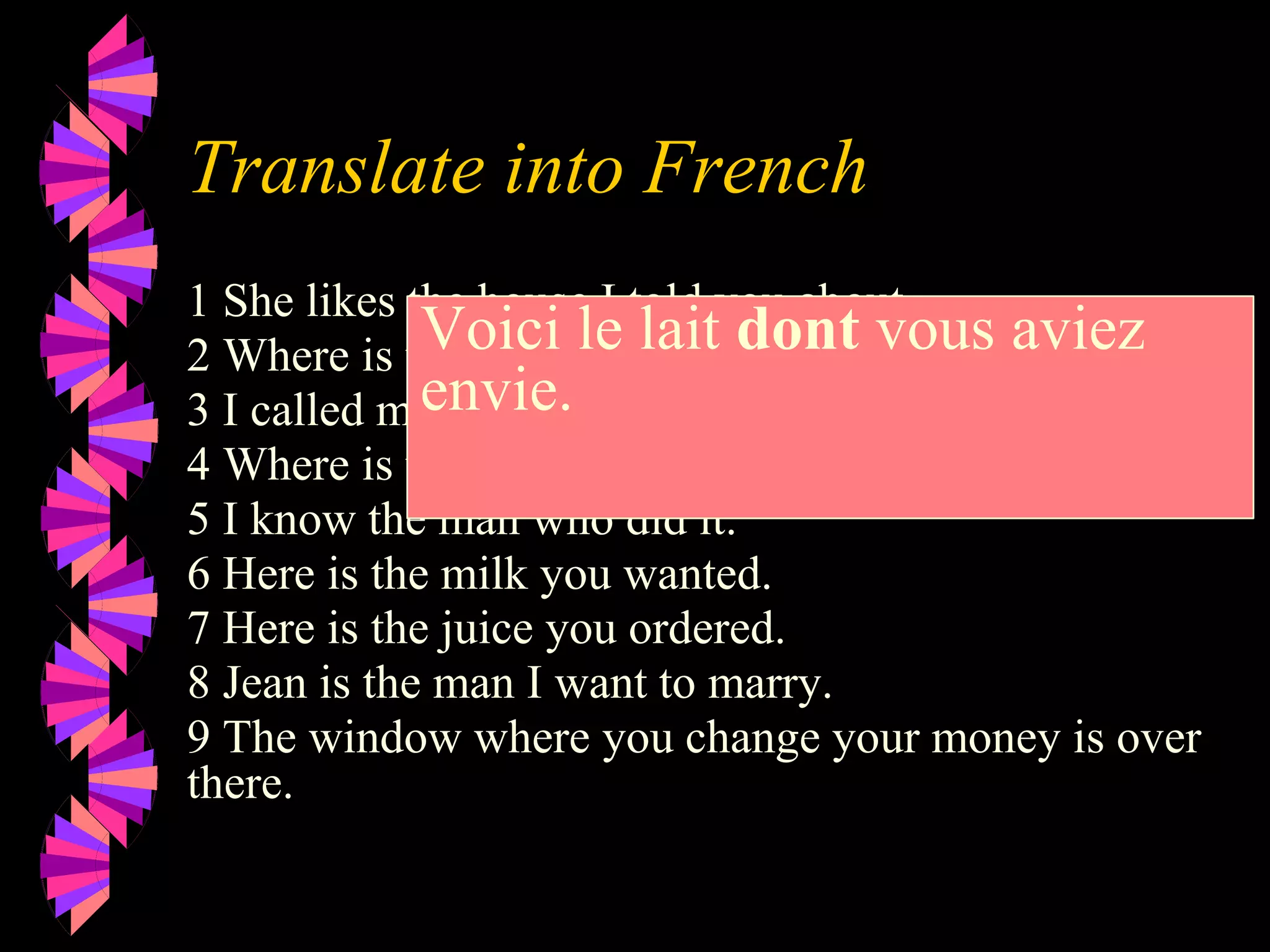 Translate into French
1 She likes the house I told you about.
2 Where is the book you mentioned?
3 I called my friend who works at ELF
4 Where is the dictionary I need?.
5 I know the man who did it.
6 Here is the milk you wanted.
7 Here is the juice you ordered.
8 Jean is the man I want to marry.
9 The window where you change your money is over
there.
Voici le lait dont vous aviez
envie.
 