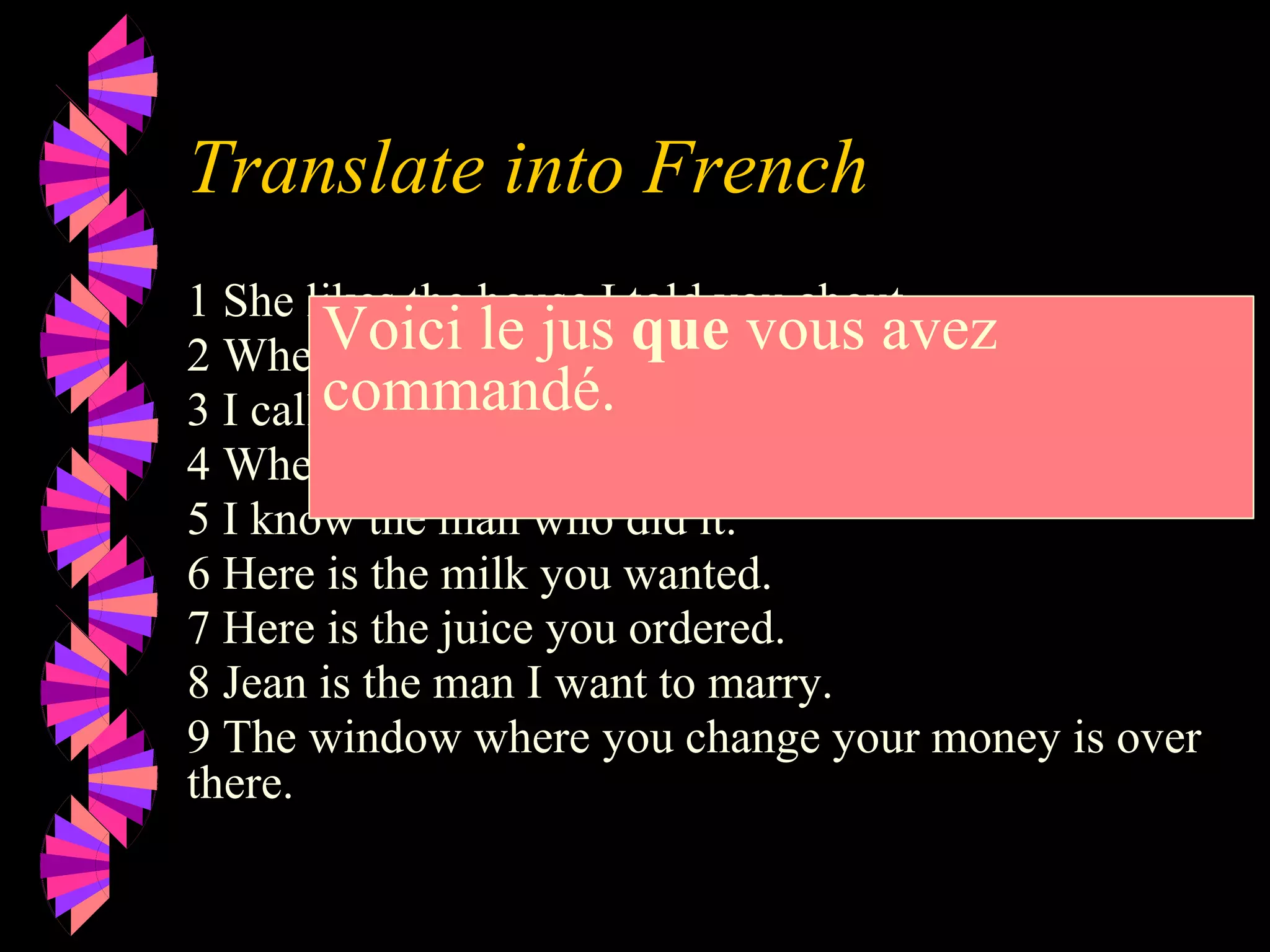 Translate into French
1 She likes the house I told you about.
2 Where is the book you mentioned?
3 I called my friend who works at ELF
4 Where is the dictionary I need?.
5 I know the man who did it.
6 Here is the milk you wanted.
7 Here is the juice you ordered.
8 Jean is the man I want to marry.
9 The window where you change your money is over
there.
Voici le jus que vous avez
commandé.
 