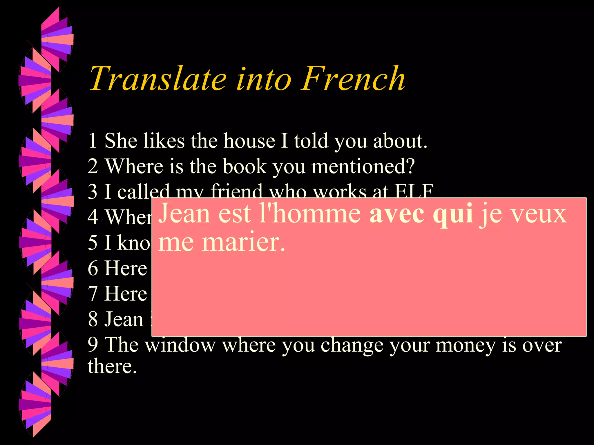Translate into French
1 She likes the house I told you about.
2 Where is the book you mentioned?
3 I called my friend who works at ELF
4 Where is the dictionary I need?.
5 I know the man who did it.
6 Here is the milk you wanted.
7 Here is the juice you ordered.
8 Jean is the man I want to marry.
9 The window where you change your money is over
there.
Jean est l'homme avec qui je veux
me marier.
 