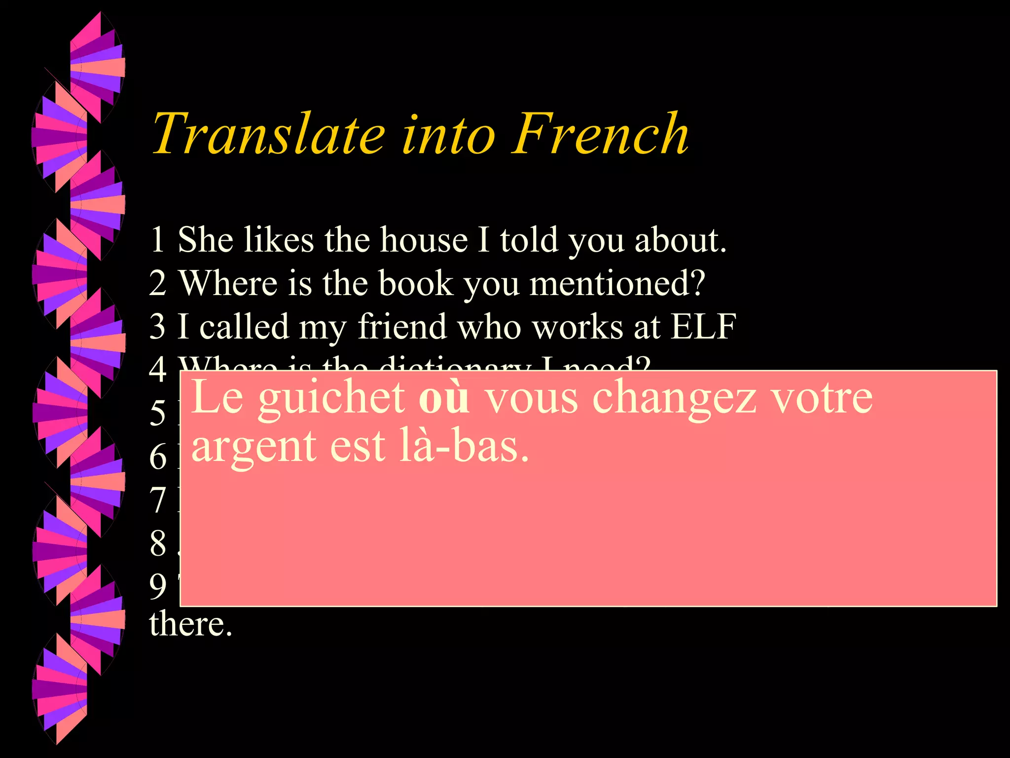 Translate into French
1 She likes the house I told you about.
2 Where is the book you mentioned?
3 I called my friend who works at ELF
4 Where is the dictionary I need?.
5 I know the man who did it.
6 Here is the milk you wanted.
7 Here is the juice you ordered.
8 Jean is the man I want to marry.
9 The window where you change your money is over
there.
Le guichet où vous changez votre
argent est là-bas.
 