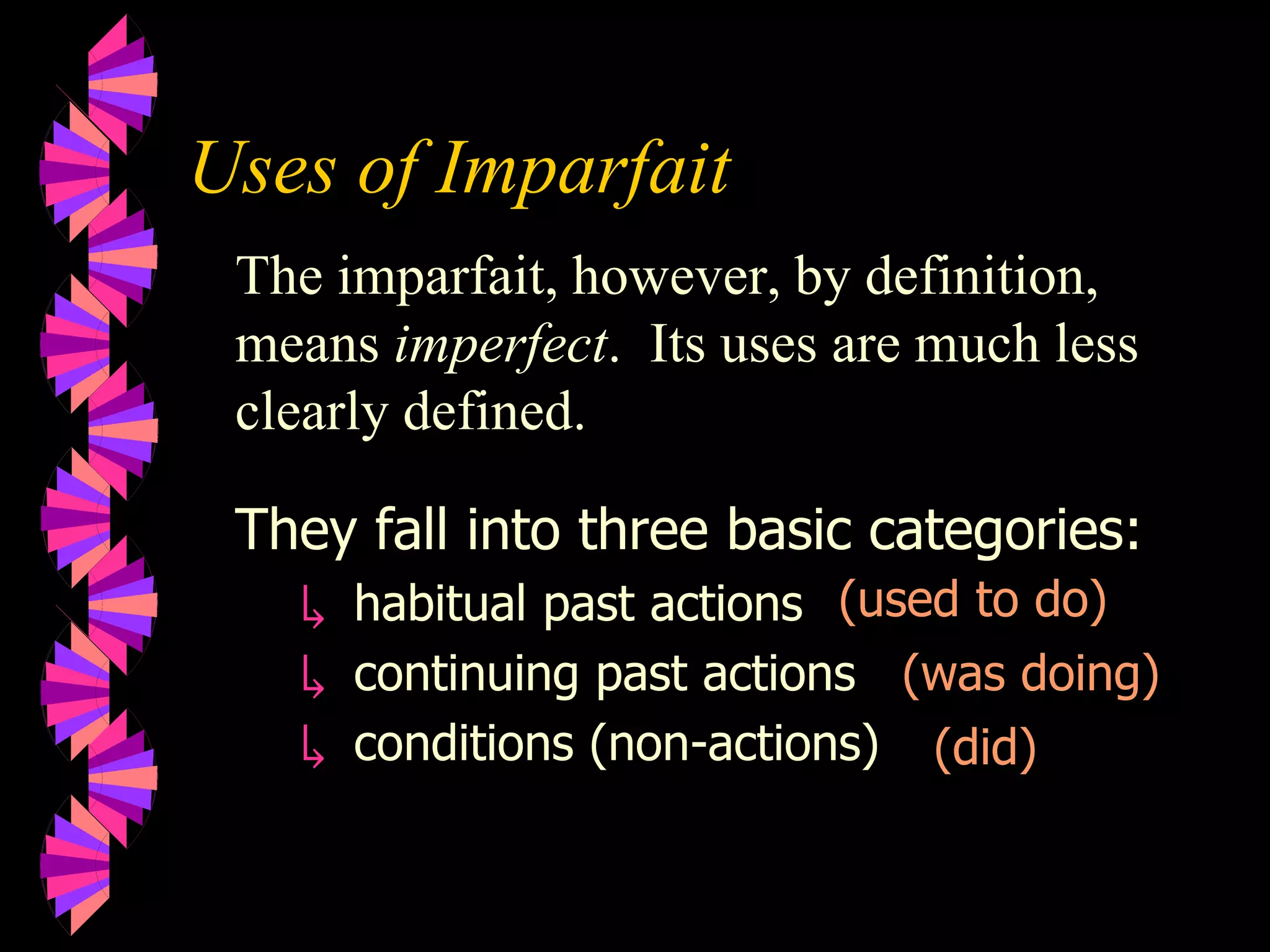 Uses of Imparfait
The imparfait, however, by definition,
means imperfect. Its uses are much less
clearly defined.
They fall into three basic categories:
↳ habitual past actions
↳ continuing past actions
↳ conditions (non-actions)
(used to do)
(was doing)
(did)
 