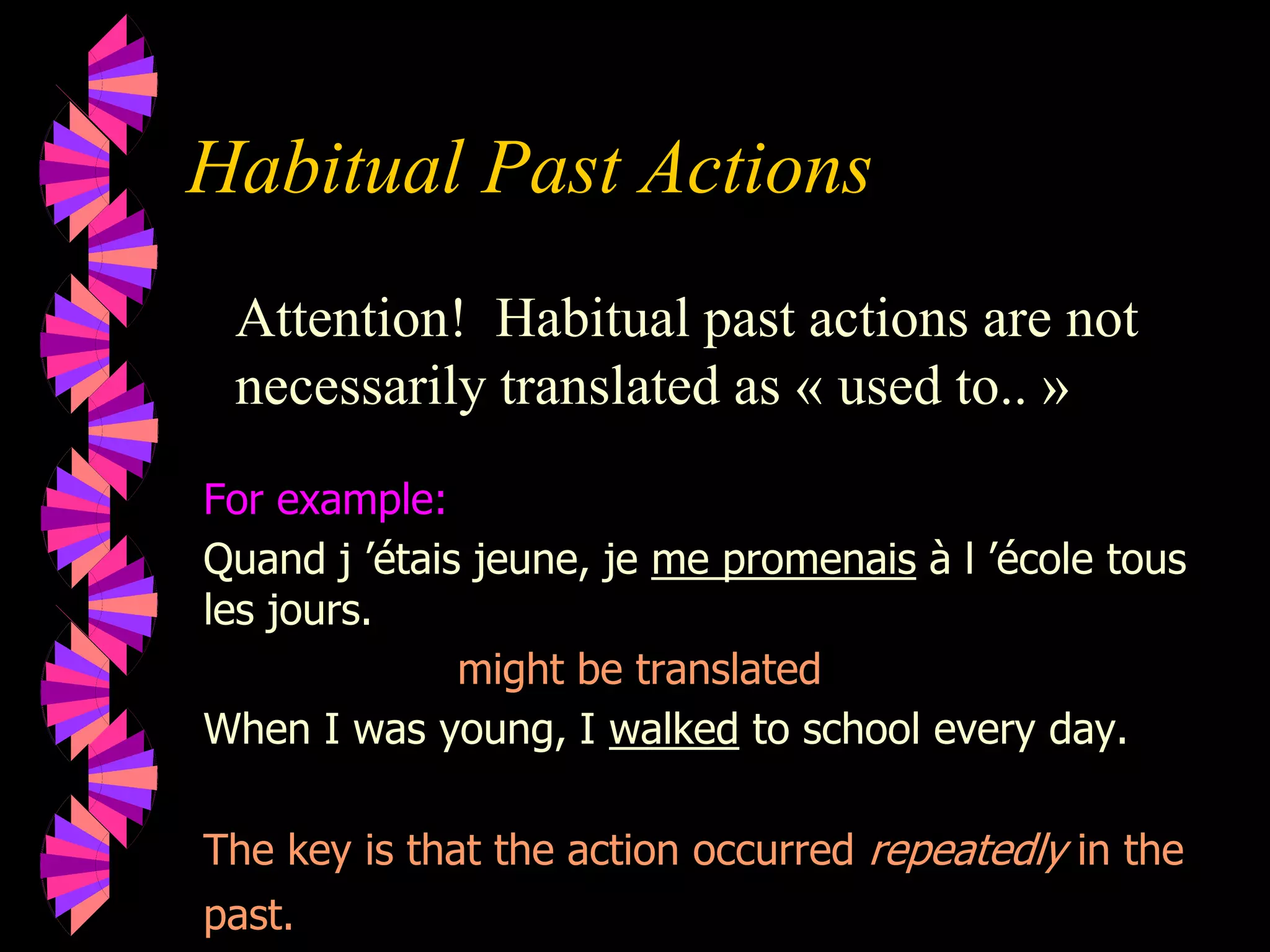 Habitual Past Actions
Attention! Habitual past actions are not
necessarily translated as « used to.. »
For example:
Quand j ’étais jeune, je me promenais à l ’école tous
les jours.
might be translated
When I was young, I walked to school every day.
The key is that the action occurred repeatedly in the
past.
 