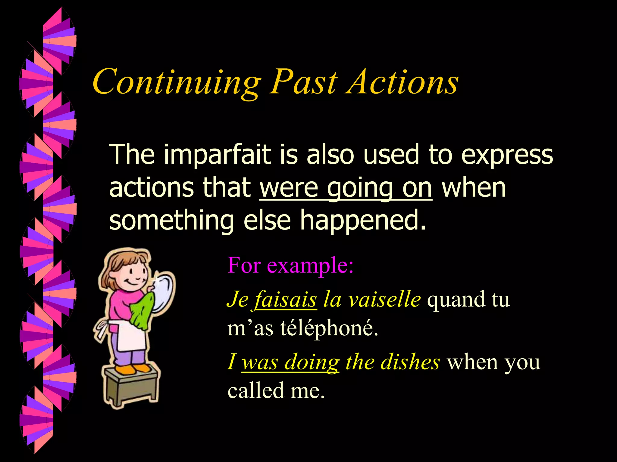 Continuing Past Actions
For example:
Je faisais la vaiselle quand tu
m’as téléphoné.
I was doing the dishes when you
called me.
The imparfait is also used to express
actions that were going on when
something else happened.
 