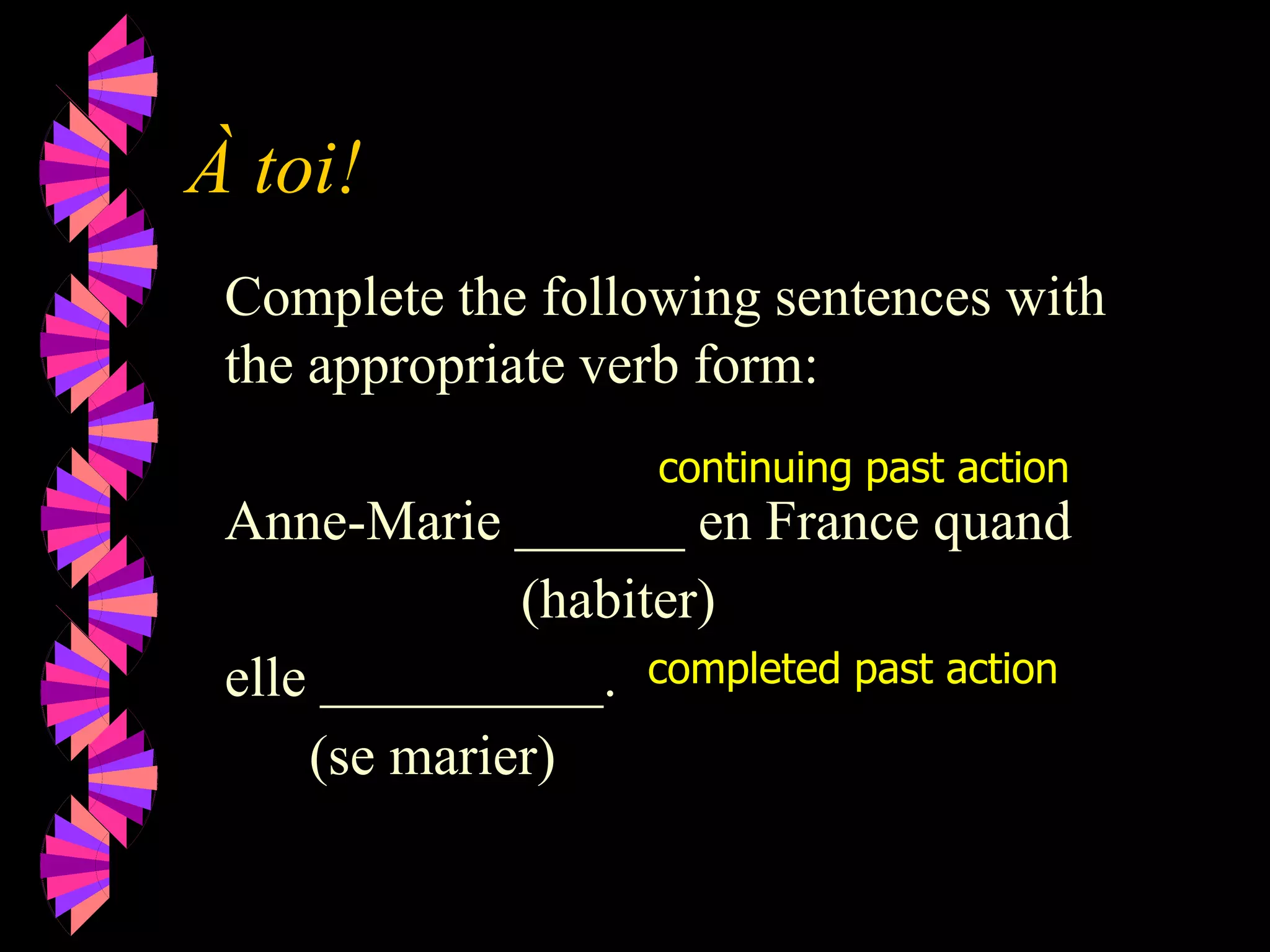 À toi!
Complete the following sentences with
the appropriate verb form:
Anne-Marie ______ en France quand
(habiter)
elle __________.
(se marier)
continuing past action
completed past action
 