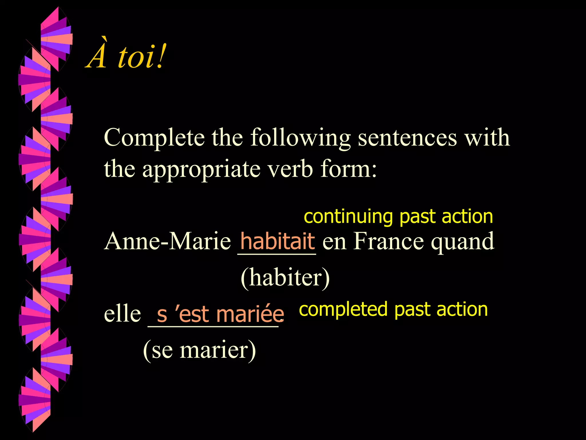 À toi!
Complete the following sentences with
the appropriate verb form:
Anne-Marie ______ en France quand
(habiter)
elle __________.
(se marier)
habitait
s ’est mariée
continuing past action
completed past action
 