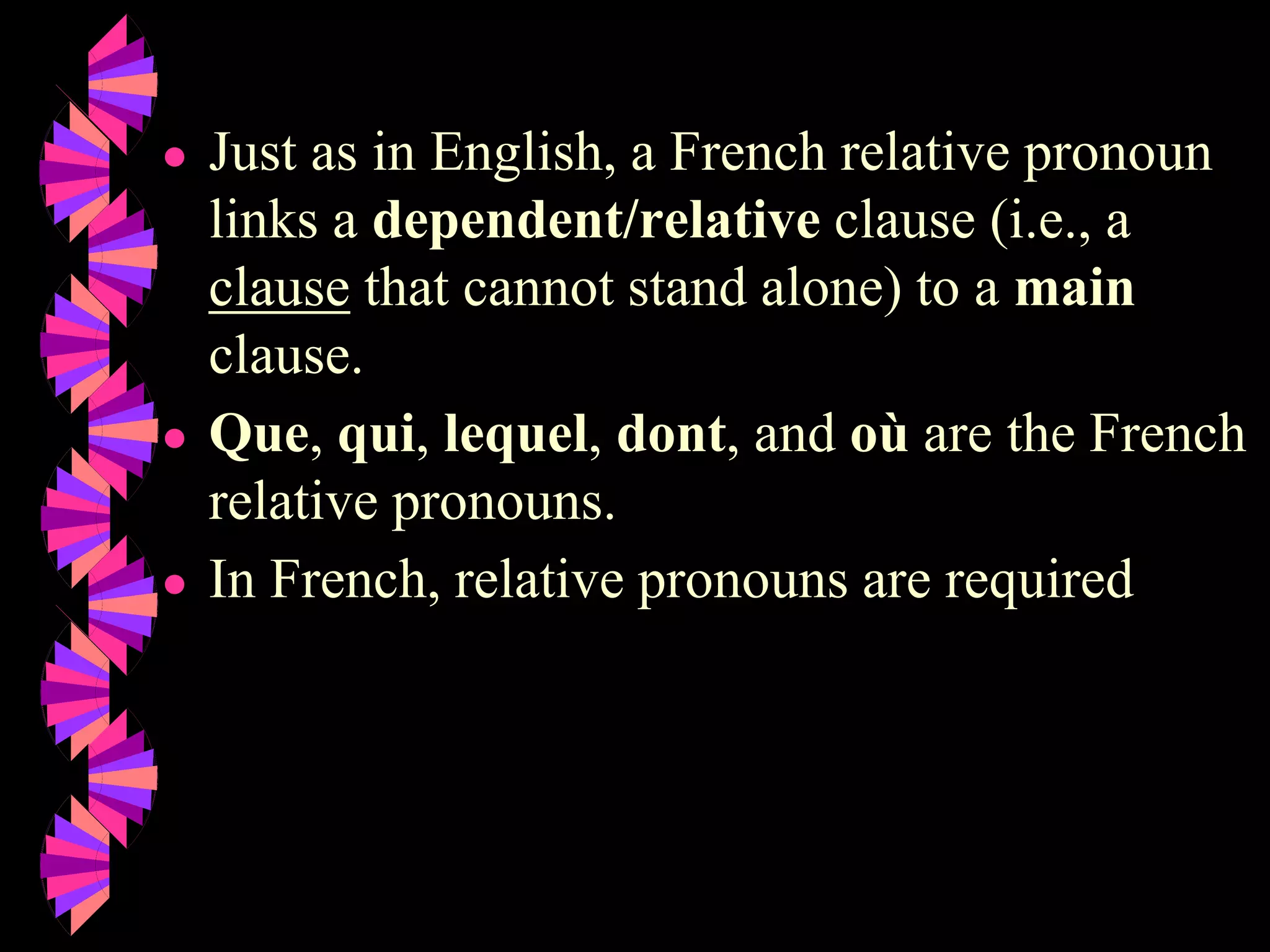 ● Just as in English, a French relative pronoun
links a dependent/relative clause (i.e., a
clause that cannot stand alone) to a main
clause.
● Que, qui, lequel, dont, and où are the French
relative pronouns.
● In French, relative pronouns are required
 