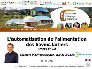 Le RMT Bâtiments d’élevage de demain bénéficie de financements du Ministère chargé de l’Agriculture
L’automatisation de l’alimentation
des bovins laitiers
Arnaud BRUEL
Chambre d’Agriculture des Pays de la Loire
26 mai 2020
 