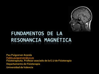 FUNDAMENTOS DE LA
    RESONANCIA MAGNÉTICA

Pau Puigcerver Aranda
Pablo.puigcerver@uv.es
Fisioterapeuta. Profesor asociado de la E.U de Fisioterapia
Departamento de Fisioterapia
Universidad de Valencia
 