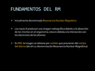 FUNDAMENTOS DEL RM

 Inicialmente denominada Resonancia Nuclear Magnética


 Los rayos X producen una imagen radiográfica debido a la absorción
   de los mismos en el organismo; esta es debida a la interacción con
   los electrones de los átomos


 En RM, la imagen se obtiene por señales que provienen del núcleo
   del átomo (de ahí su denominación Resonancia Nuclear Magnética)
 