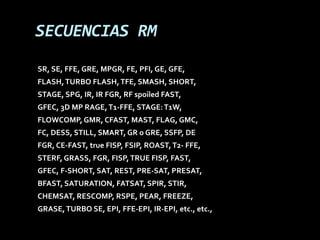 SECUENCIAS RM
SR, SE, FFE, GRE, MPGR, FE, PFI, GE, GFE,
FLASH, TURBO FLASH, TFE, SMASH, SHORT,
STAGE, SPG, IR, IR FGR, RF spoiled FAST,
GFEC, 3D MP RAGE, T1-FFE, STAGE: T1W,
FLOWCOMP, GMR, CFAST, MAST, FLAG, GMC,
FC, DESS, STILL, SMART, GR o GRE, SSFP, DE
FGR, CE-FAST, true FISP, FSIP, ROAST, T2- FFE,
STERF, GRASS, FGR, FISP, TRUE FISP, FAST,
GFEC, F-SHORT, SAT, REST, PRE-SAT, PRESAT,
BFAST, SATURATION, FATSAT, SPIR, STIR,
CHEMSAT, RESCOMP, RSPE, PEAR, FREEZE,
GRASE, TURBO SE, EPI, FFE-EPI, IR-EPI, etc., etc.,
 