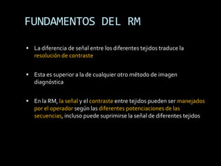 FUNDAMENTOS DEL RM

 La diferencia de señal entre los diferentes tejidos traduce la
   resolución de contraste


 Esta es superior a la de cualquier otro método de imagen
   diagnóstica


 En la RM, la señal y el contraste entre tejidos pueden ser manejados
   por el operador según las diferentes potenciaciones de las
   secuencias, incluso puede suprimirse la señal de diferentes tejidos
 
