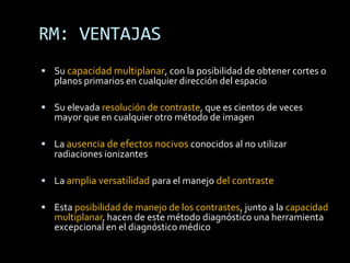 RM: VENTAJAS
 Su capacidad multiplanar, con la posibilidad de obtener cortes o
   planos primarios en cualquier dirección del espacio

 Su elevada resolución de contraste, que es cientos de veces
   mayor que en cualquier otro método de imagen

 La ausencia de efectos nocivos conocidos al no utilizar
   radiaciones ionizantes

 La amplia versatilidad para el manejo del contraste

 Esta posibilidad de manejo de los contrastes, junto a la capacidad
   multiplanar, hacen de este método diagnóstico una herramienta
   excepcional en el diagnóstico médico
 
