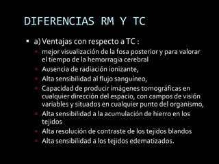 DIFERENCIAS RM Y TC
 a) Ventajas con respecto a TC :
   mejor visualización de la fosa posterior y para valorar
      el tiempo de la hemorragia cerebral
     Ausencia de radiación ionizante,
     Alta sensibilidad al flujo sanguíneo,
     Capacidad de producir imágenes tomográficas en
      cualquier dirección del espacio, con campos de visión
      variables y situados en cualquier punto del organismo,
     Alta sensibilidad a la acumulación de hierro en los
      tejidos
     Alta resolución de contraste de los tejidos blandos
     Alta sensibilidad a los tejidos edematizados.
 