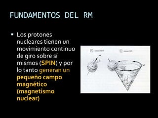 FUNDAMENTOS DEL RM

 Los protones
  nucleares tienen un
  movimiento continuo
  de giro sobre sí
  mismos (SPIN) y por
  lo tanto generan un
  pequeño campo
  magnético
  (magnetismo
  nuclear)
 