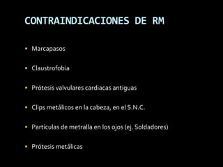 CONTRAINDICACIONES DE RM

 Marcapasos


 Claustrofobia


 Prótesis valvulares cardiacas antiguas


 Clips metálicos en la cabeza, en el S.N.C.


 Partículas de metralla en los ojos (ej. Soldadores)


 Prótesis metálicas
 