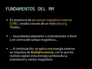 FUNDAMENTOS DEL RM

 En presencia de un campo magnético externo
  (CME) creado a través de un imán (0’2-1’5
  Teslas)…

 … los protones adquieren 2 orientaciones: a favor
  o en contra del campo magnético…

 … A continuación, se aplica una energía externa
  en impulsos de Radiofrecuencia, con lo que los
  núcleos captan esta energía cambiando su
  orientación y vector magnético.
 
