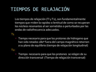 TIEMPOS DE RELAJACIÓN
     Los tiempos de relajación (TI y T2), son fundamentalmente
     tiempos que miden la rapidez o lentitud de como se recuperan
     los núcleos resonantes al ser sometidos o perturbados por las
     ondas de radiofrecuencia adecuados.
T1
       Tiempo necesario para que los protones de hidrogeno que
        han sido rotados 180º fuera del campo magnético retornen
        a su plano de equilibrio (tiempo de relajación longitudinal)
T2:
       Tiempo necesario para que los protones se relajen de su
        dirección transversal (Tiempo de relajación transversal)
 