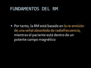 FUNDAMENTOS DEL RM


 Por tanto, la RM está basada en la re-emisión
  de una señal absorbida de radiofrecuencia,
  mientras el paciente está dentro de un
  potente campo magnético
 