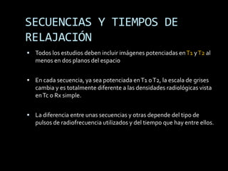SECUENCIAS Y TIEMPOS DE
RELAJACIÓN
 Todos los estudios deben incluir imágenes potenciadas en T1 y T2 al
   menos en dos planos del espacio


 En cada secuencia, ya sea potenciada en T1 o T2, la escala de grises
   cambia y es totalmente diferente a las densidades radiológicas vista
   en Tc o Rx simple.


 La diferencia entre unas secuencias y otras depende del tipo de
   pulsos de radiofrecuencia utilizados y del tiempo que hay entre ellos.
 