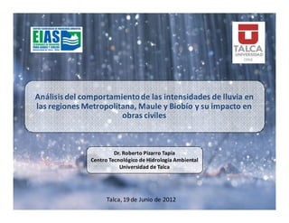 Análisis del comportamiento de las intensidades de lluvia en
las regiones Metropolitana, Maule y Biobío y su impacto en
                       obras civiles



                        Dr. Roberto Pizarro Tapia
               Centro Tecnológico de Hidrología Ambiental
                          Universidad de Talca




                     Talca, 19 de Junio de 2012
 