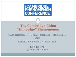 CAMBRIDGE ENIGMAS, CHINESE RIDDLES,
AND
EMERGENT OPPORTUNITIES
ROB KOEPP
5 OCTOBER 2010
The Cambridge-China
“Kangqiao” Phenomenon
 