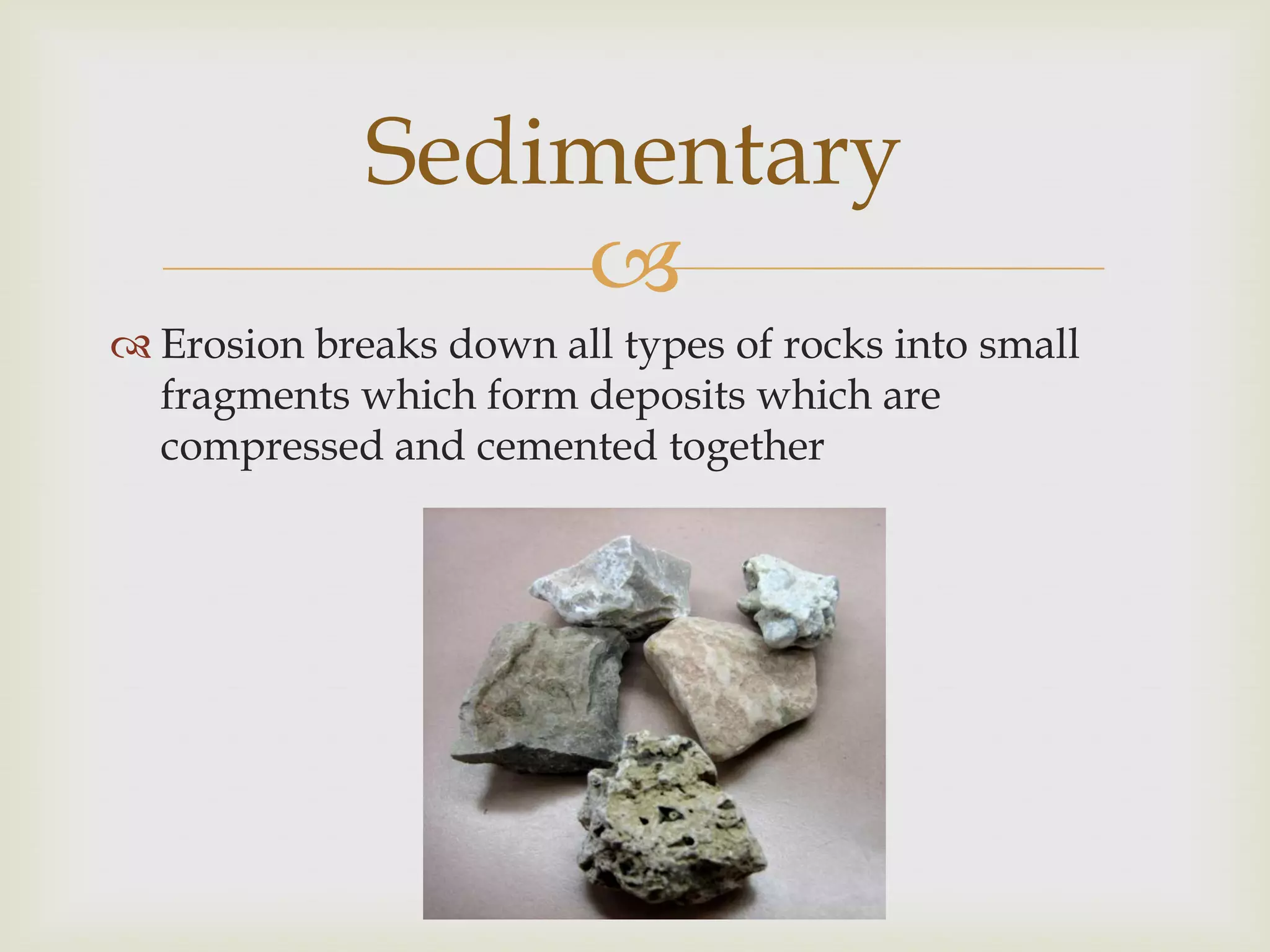 Erosion breaks down all types of rocks into small fragments which form deposits which are compressed and cemented togetherSedimentary