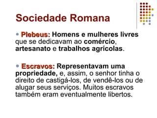 Sociedade Romana Plebeus:   Homens e mulheres livres  que se dedicavam ao  comércio ,  artesanato  e  trabalhos agrícolas .  Escravos:   Representavam uma propriedade,  e, assim, o senhor tinha o direito de castigá-los, de vendê-los ou de alugar seus serviços. Muitos escravos também eram eventualmente libertos.  