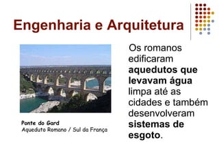 Engenharia e Arquitetura Os romanos edificaram  aquedutos que levavam água  limpa até as cidades e também desenvolveram  sistemas de esgoto . Ponte do Gard Aqueduto Romano / Sul da França 