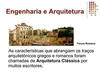 Engenharia e Arquitetura As características que abrangiam os traços arquitetônicos gregos e romanos foram chamadas de  Arquitetura Clássica  por muitos escritores.  Fórum Romano 