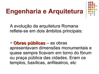 Engenharia e Arquitetura A evolução da arquitetura Romana reflete-se em dois âmbitos principais:  Obras públicas  – as obras apresentavam dimensões monumentais e quase sempre ficavam em torno do fórum ou praça pública das cidades. Eram os templos, basílicas, anfiteatros, etc  