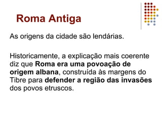 Roma Antiga As origens da cidade são lendárias.  Historicamente, a explicação mais coerente diz que  Roma era uma povoação de origem albana , construída às margens do Tibre para  defender a região das invasões  dos povos etruscos.  