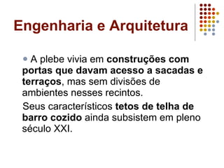 Engenharia e Arquitetura A plebe vivia em  construções com portas que davam acesso a sacadas e terraços , mas sem divisões de ambientes nesses recintos.  Seus característicos  tetos de telha de barro cozido  ainda subsistem em pleno século XXI. 